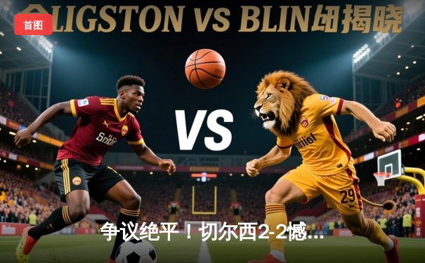 争议绝平！切尔西2-2憾平十人阿森纳，帕尔默双响难救主，赖斯补时致命失误