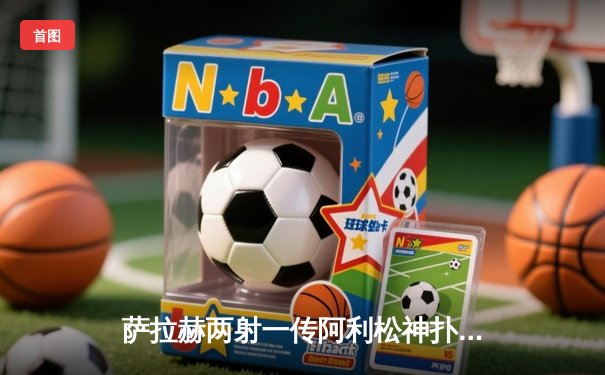 萨拉赫两射一传阿利松神扑救主，利物浦3-1力克阿森纳登顶积分榜