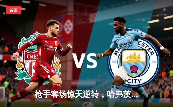 枪手客场惊天逆转，哈弗茨绝杀点燃争冠悬念