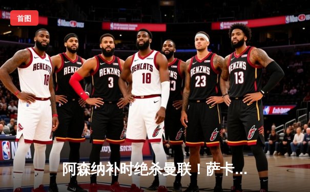 阿森纳补时绝杀曼联！萨卡传射建功，哈弗茨终场前献绝杀