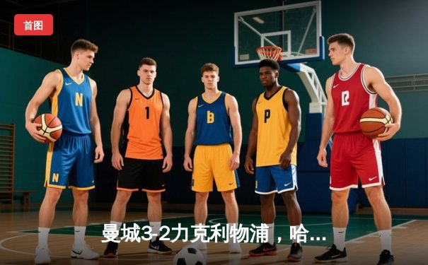 曼城3-2力克利物浦，哈兰德梅开二度闪耀伊蒂哈德