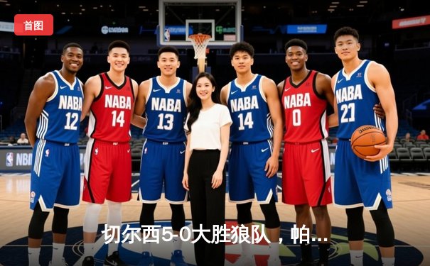 切尔西5-0大胜狼队，帕尔默戴帽助蓝军锁定欧战席位