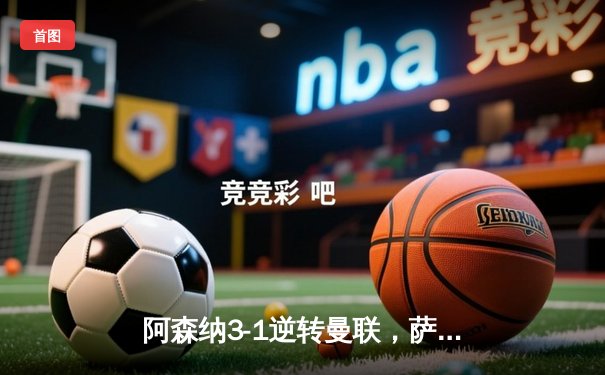 阿森纳3-1逆转曼联，萨卡传射建功，赖斯补时锁定胜局