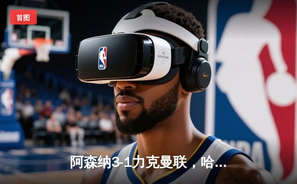 阿森纳3-1力克曼联，哈弗茨补时绝杀锁定胜局