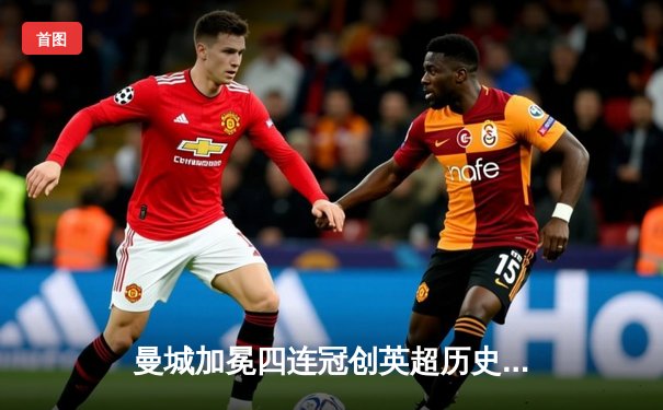 曼城加冕四连冠创英超历史 哈兰德双响锁定射手王