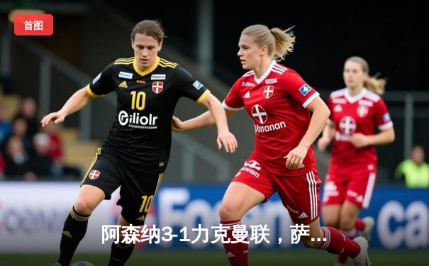 阿森纳3-1力克曼联，萨卡传射建功锁定胜局