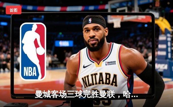 曼城客场三球完胜曼联，哈兰德双响助蓝月亮赢下德比战