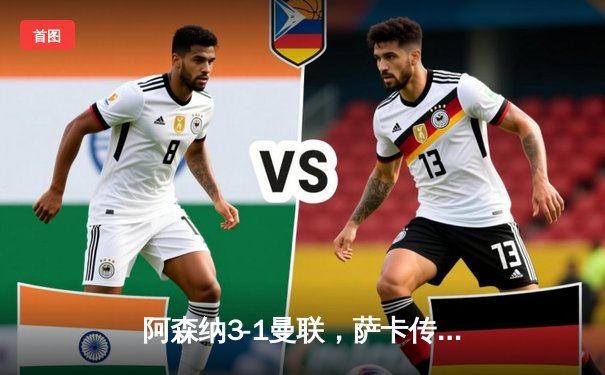 阿森纳3-1曼联，萨卡传射建功，赖斯补时绝杀锁定胜局