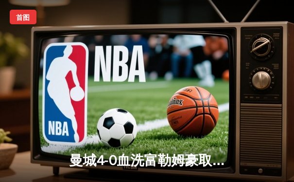 曼城4-0血洗富勒姆豪取八连胜，哈兰德双响+倒钩惊艳全场