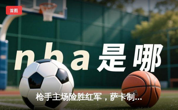 枪手主场险胜红军，萨卡制胜球点燃争冠悬念