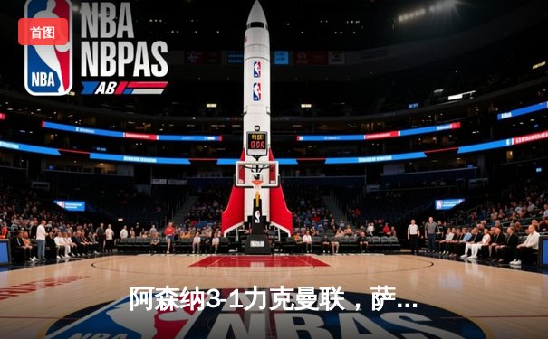 阿森纳3-1力克曼联，萨卡传射建功，哈弗茨锁定胜局