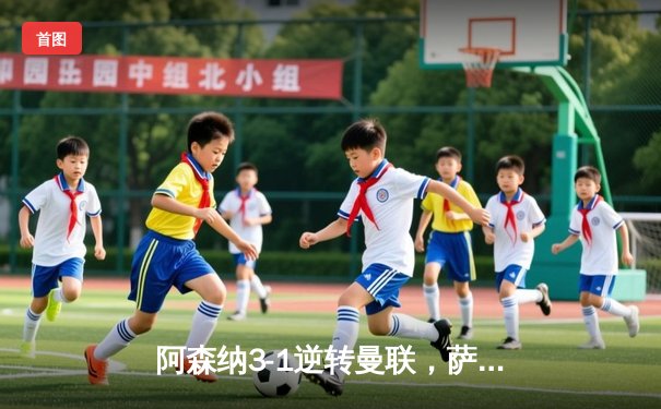 阿森纳3-1逆转曼联，萨卡传射建功，赖斯补时锁定胜局