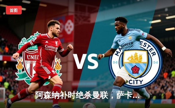 阿森纳补时绝杀曼联，萨卡造点+绝杀点燃酋长球场