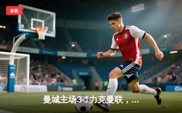曼城主场3-1力克曼联，哈兰德双响主导德比战