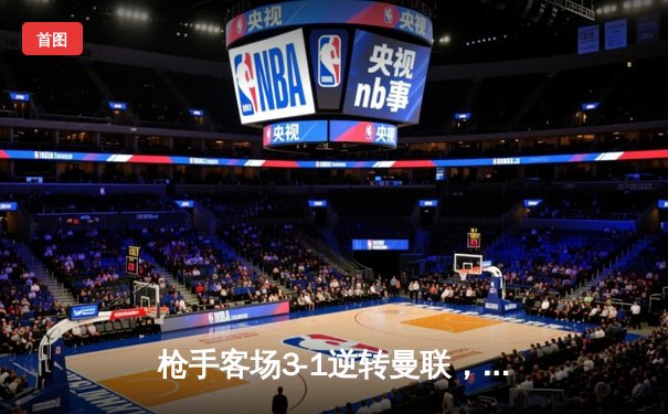 枪手客场3-1逆转曼联，萨卡传射建功，哈弗茨再成关键先生