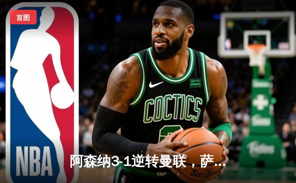 阿森纳3-1逆转曼联，萨卡传射建功锁定争冠关键战