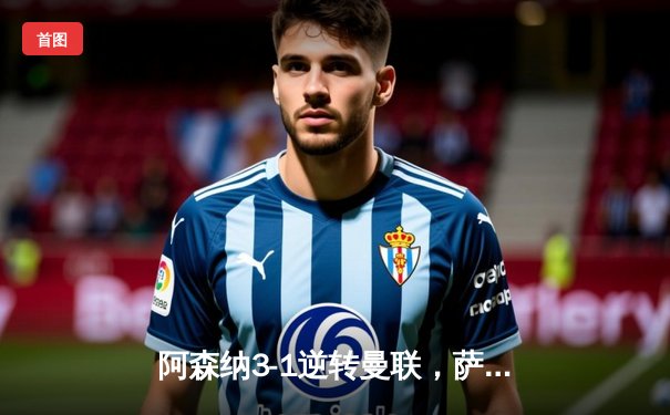 阿森纳3-1逆转曼联，萨卡传射建功锁定争冠关键战