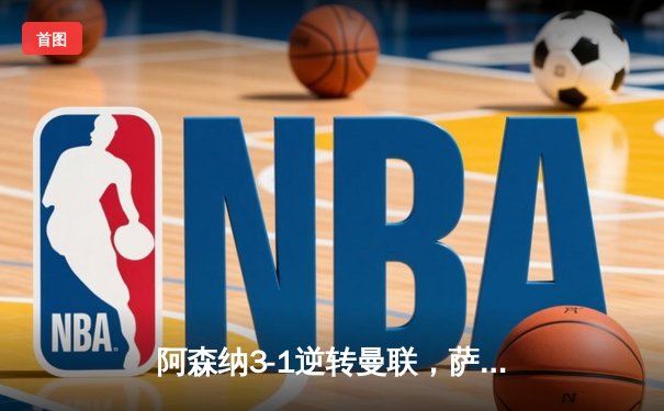 阿森纳3-1逆转曼联，萨卡传射建功锁定争冠关键战