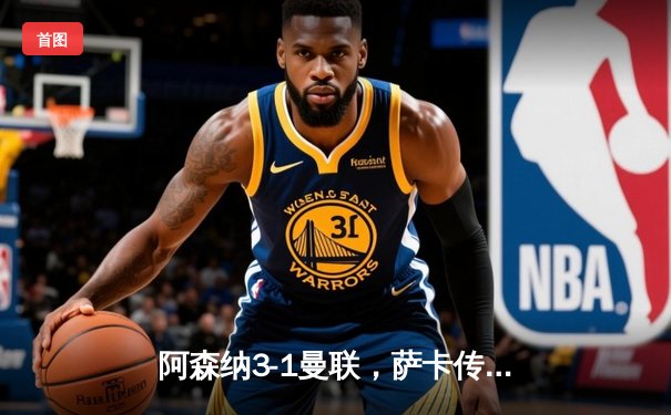 阿森纳3-1曼联，萨卡传射建功，赖斯补时锁定胜局