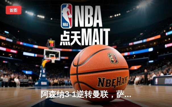 阿森纳3-1逆转曼联，萨卡传射建功锁定争冠关键战