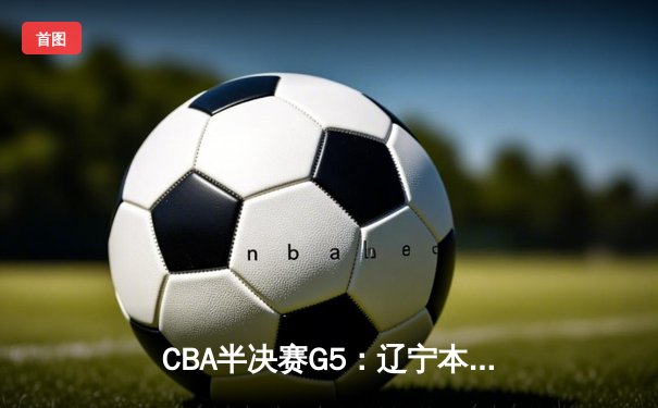 CBA半决赛G5：辽宁本钢加时逆转广东宏远 赵继伟33分率队挺进总决赛