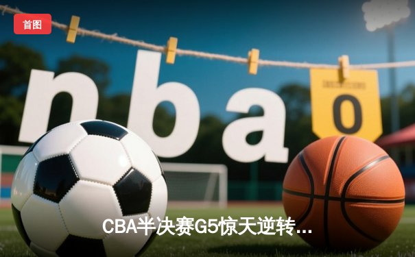 CBA半决赛G5惊天逆转！辽宁本钢加时险胜广东宏远晋级总决赛
